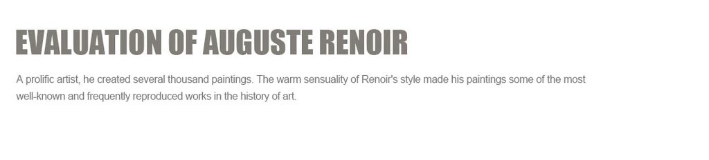 Evaluation of Auguste Renoir
A prolific artist, he created several thousand paintings. The warm sensuality of Renoir's style made his paintings some of the most well-known and frequently reproduced works in the history of art.?