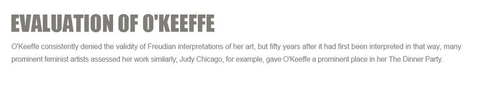Evaluation of O'Keeffe
O'Keeffe consistently denied the validity of Freudian interpretations of her art, but fifty years after it had first been interpreted in that way, many prominent feminist artists assessed her work similarly;?Judy Chicago, for example, gave O'Keeffe a prominent place in her?The Dinner Party.