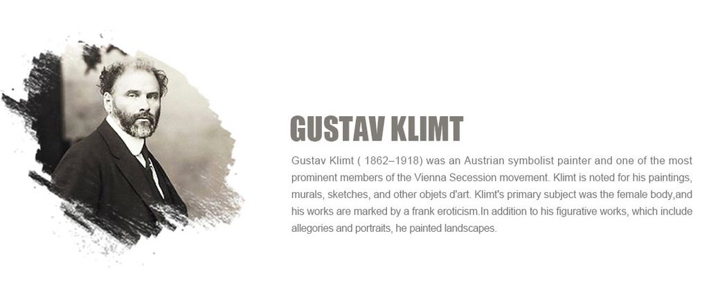 Gustav Klimt ( 1862-1918) was an Austrian symbolist painter and one of the most prominent members of the Vienna Secession movement. Klimt is noted for his paintings, murals, sketches, and other objets d'art. Klimt's primary subject was the female body,and his works are marked by a frank eroticism.In addition to his figurative works, which include allegories and portraits, he painted landscapes.