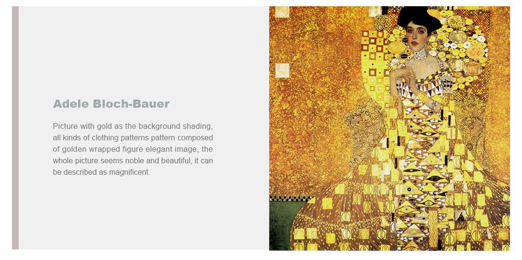 Adele Bloch-Bauer
Picture with gold as the background shading, all kinds of clothing patterns pattern composed of golden wrapped figure elegant image, the whole picture seems noble and beautiful, it can be described as magnificent.