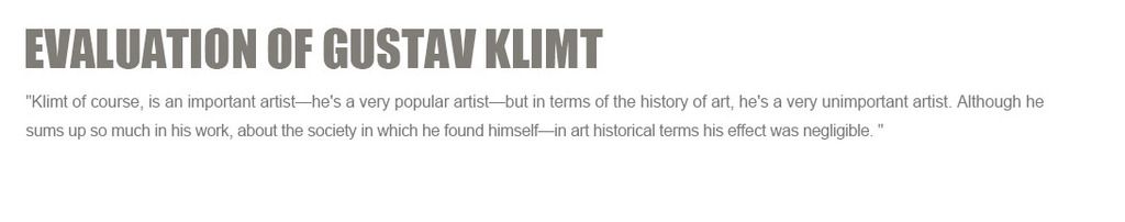 Evaluation of Gustav Klimt:
'Klimt of course, is an important artist¡ªhe's a very popular artist¡ªbut in terms of the history of art, he's a very unimportant artist. Although he sums up so much in his work, about the society in which he found himself¡ªin art historical terms his effect was negligible.'