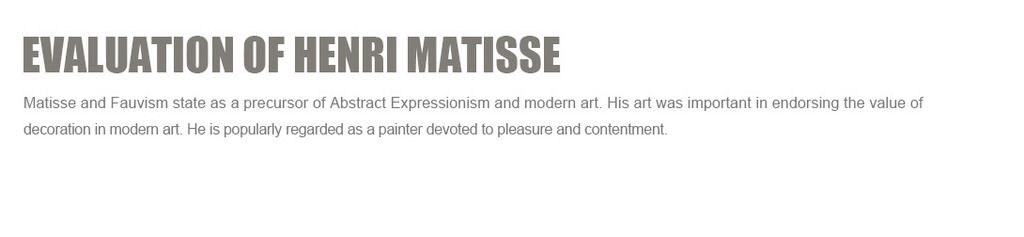 Evaluation of Henri Matisse:
Matisse and Fauvism state as a precursor of Abstract Expressionism and modern art. His art was important in endorsing the value of decoration in modern art. He is popularly regarded as a painter devoted to pleasure and contentment.