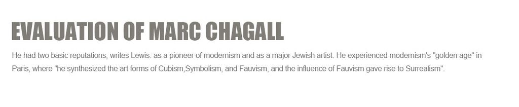 Evaluation of Marc Chagall?
He had two basic reputations, writes Lewis: as a pioneer of modernism and as a major Jewish artist. He experienced modernism's golden age in Paris, where he synthesized the art forms of?Cubism,Symbolism, and?Fauvism, and the influence of Fauvism gave rise to?Surrealism.