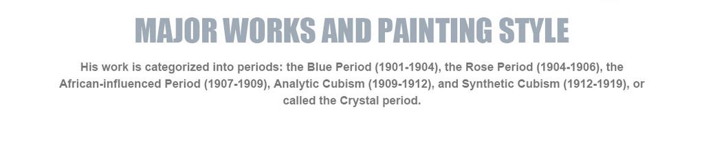 Major works and painting style
His work is categorized into periods: the Blue Period (1901-1904), the Rose Period (1904-1906), the African-influenced Period (1907-1909), Analytic Cubism (1909-1912), and Synthetic Cubism (1912-1919), or called the Crystal period.