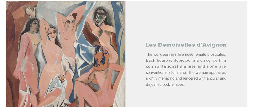 Les Demoiselles d'Avignon
The work portrays five nude female prostitutes. Each figure is depicted in a disconcerting confrontational manner and none are conventionally feminine. The women appear as slightly menacing and rendered with angular and disjointed body shapes.