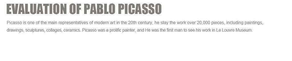 Evaluation of Pablo Picasso
Picasso is one of the main representatives of modern art in the 20th century, he stay the work over 20,000 pieces, including paintings, drawings, sculptures, collages, ceramics. Picasso was a prolific painter, and He was the first man to see his work in Le Louvre Museum.