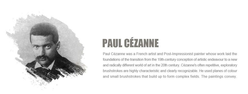 Paul C¨¦zanne?was a French artist and?Post-Impressionist?painter whose work laid the foundations of the transition from the 19th-century conception of artistic endeavour to a new and radically different world of art in the 20th century. C¨¦zanne's often repetitive, exploratory brushstrokes are highly characteristic and clearly recognizable. He used planes of colour and small brushstrokes that build up to form complex fields. The paintings convey C¨¦zanne's intense study of his subjects.