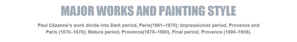 Major works and painting style
Paul C¨¦zanne¡¯s work divide into Dark period, Paris(1861¨C1870); Impressionist period, Provence and Paris (1870¨C1878); Mature period, Provence(1878¨C1890), Final period, Provence (1890¨C1906).