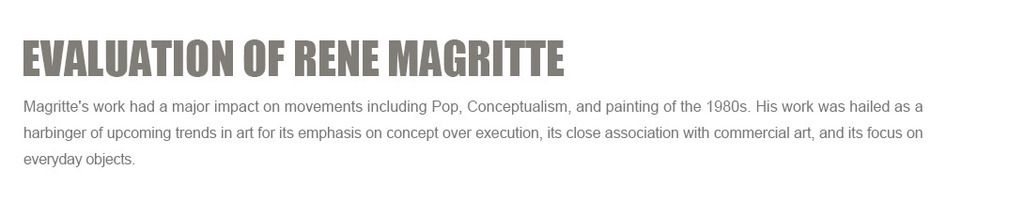 Evaluation of Rene Magritte:
Magritte's work had a major impact on movements including Pop, Conceptualism, and painting of the 1980s. His work was hailed as a harbinger of upcoming trends in art for its emphasis on concept over execution, its close association with commercial art, and its focus on everyday objects.
