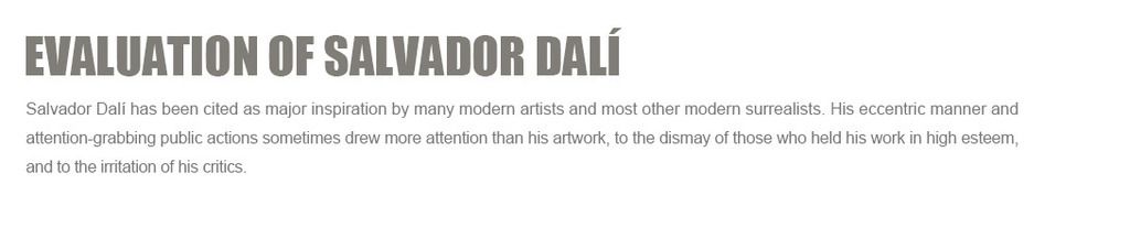 Evaluation of Salvador Dali:
Salvador Dali has been cited as major inspiration by many modern artists?and most other modern surrealists. His eccentric manner and attention-grabbing public actions sometimes drew more attention than his artwork, to the dismay of those who held his work in high esteem, and to the irritation of his critics.