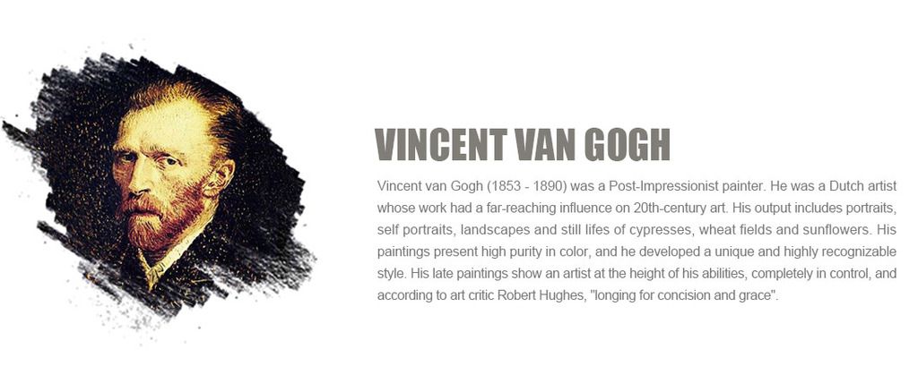 Vincent van Gogh (1853 - 1890) was a Post-Impressionist painter. He was a Dutch artist whose work had a far-reaching influence on 20th-century art. His output includes portraits, self portraits, landscapes and still lifes of cypresses, wheat fields and sunflowers. His paintings present high purity in color, and he developed a unique and highly recognizable style. His late paintings show an artist at the height of his abilities, completely in control, and according to art critic Robert Hughes, 'longing for concision and grace'.