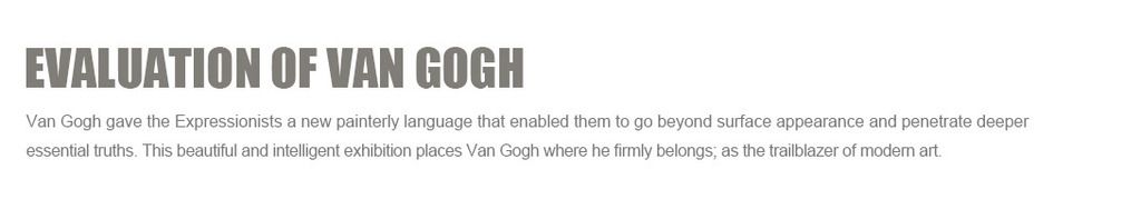 Evaluation of Van Gogh:
Van Gogh gave the Expressionists a new painterly language that enabled them to go beyond surface appearance and penetrate deeper essential truths. This beautiful and intelligent exhibition places Van Gogh where he firmly belongs; as the trailblazer of modern art.