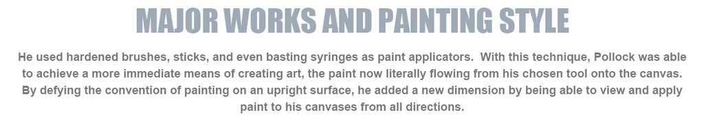 immediate means of creating art, the paint now literally flowing from his chosen tool onto the canvas. By defying the convention of painting on an upright surface, he added a new dimension by being able to view and apply paint to his canvases from all directions.