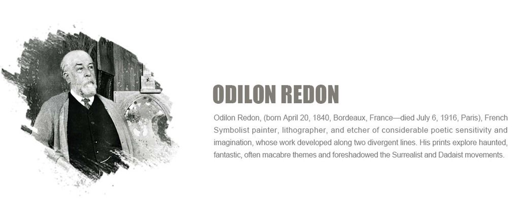 Odilon Redon, (born April 20, 1840, Bordeaux, France¡ªdied July 6, 1916, Paris), French Symbolist painter, lithographer, and etcher of
considerable poetic sensitivity and imagination, whose work developed along two divergent lines. His prints explore haunted, fantastic, often macabre themes and foreshadowed the Surrealist and Dadaist movements.